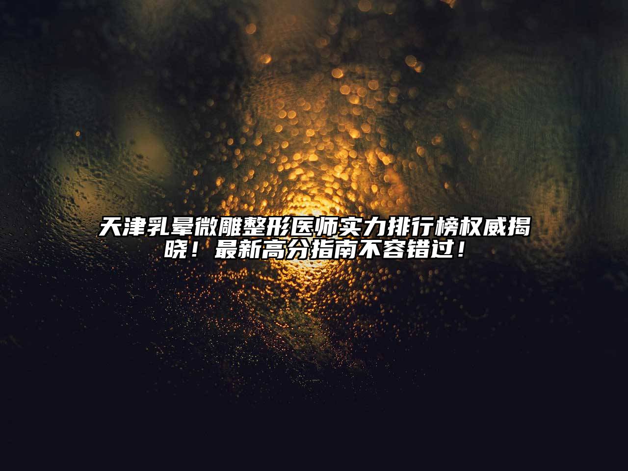 天津乳晕微雕整形医师实力排行榜权威揭晓！最新高分指南不容错过！