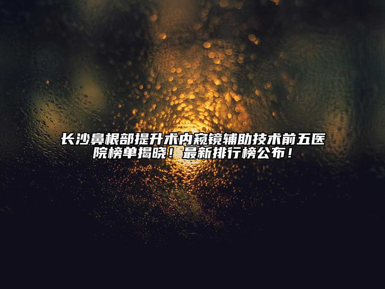 长沙鼻根部提升术内窥镜辅助技术前五医院榜单揭晓！最新排行榜公布！