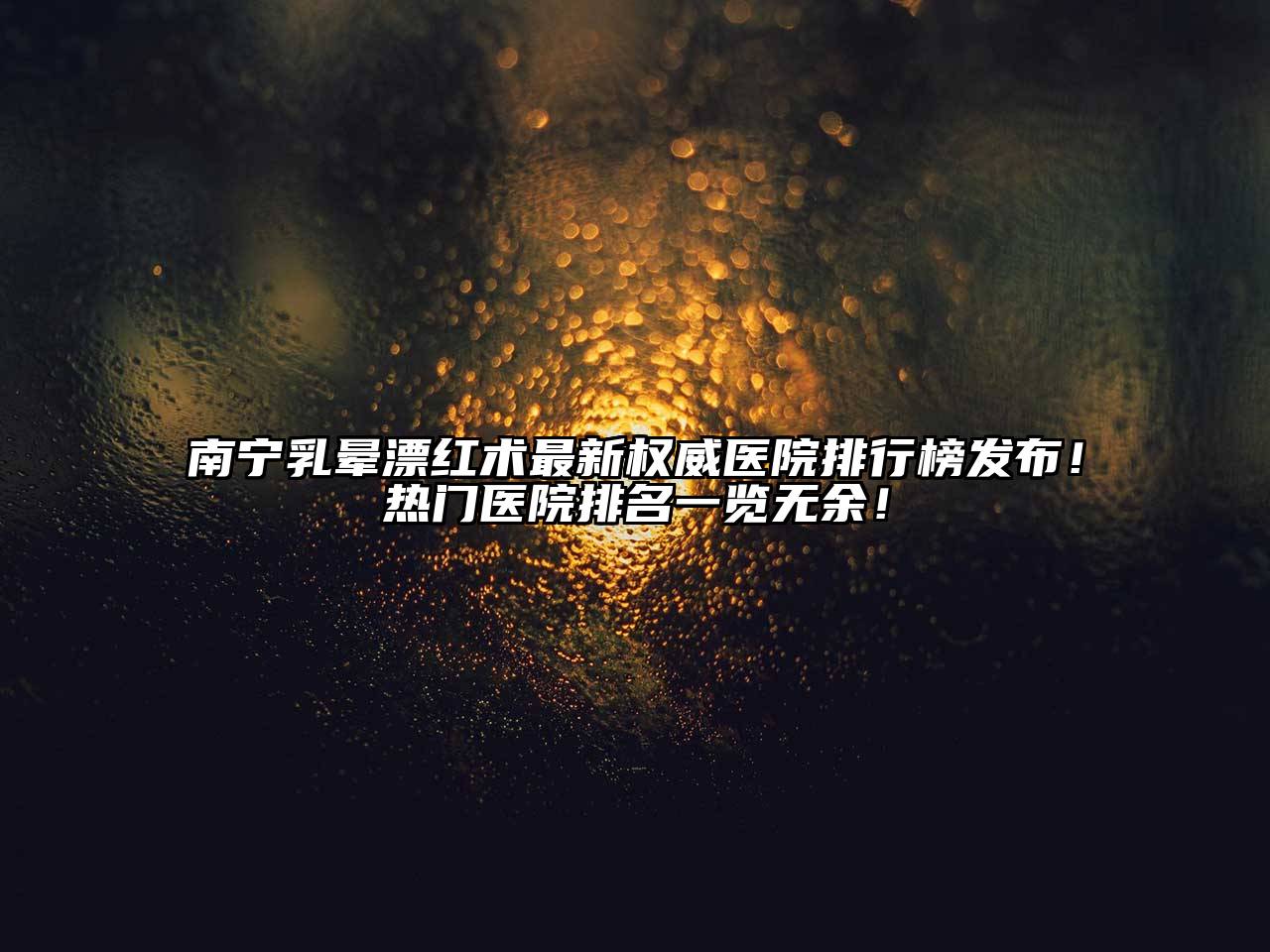 南宁乳晕漂红术最新权威医院排行榜发布！热门医院排名一览无余！