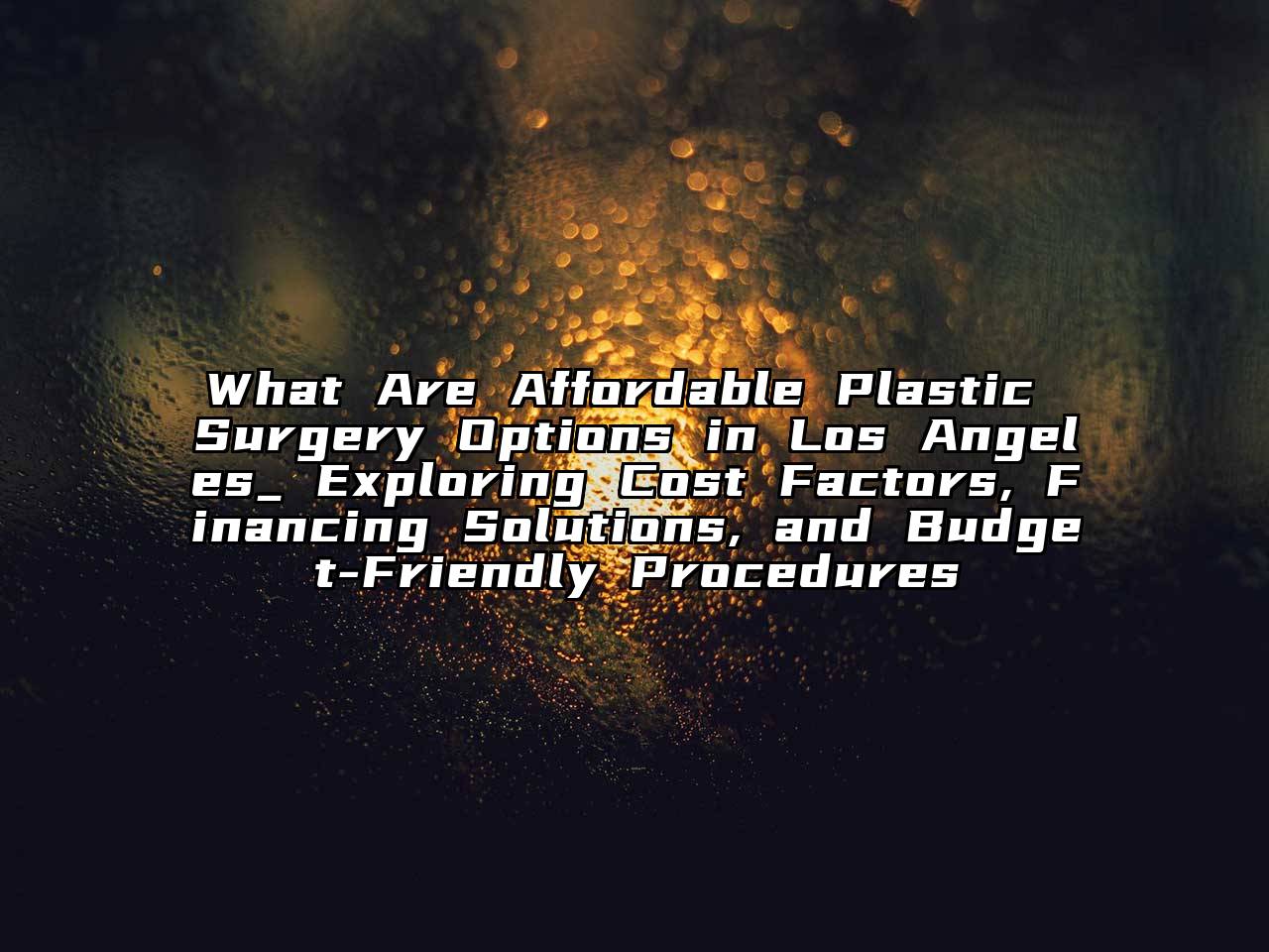 What Are Affordable Plastic Surgery Options in Los Angeles_ Exploring Cost Factors, Financing Solutions, and Budget-Friendly Procedures