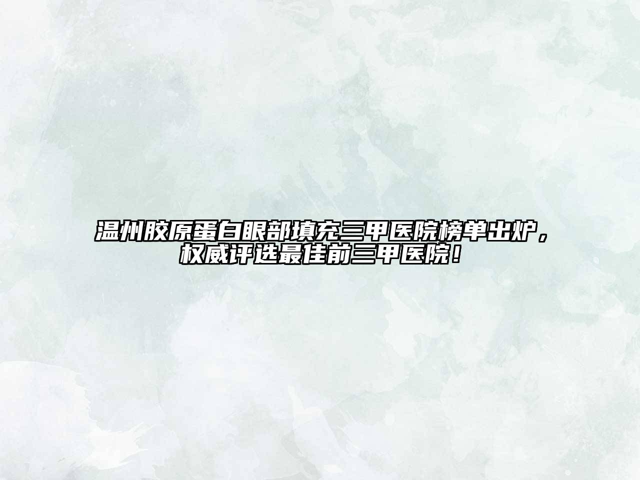 温州胶原蛋白眼部填充三甲医院榜单出炉，权威评选最佳前三甲医院！