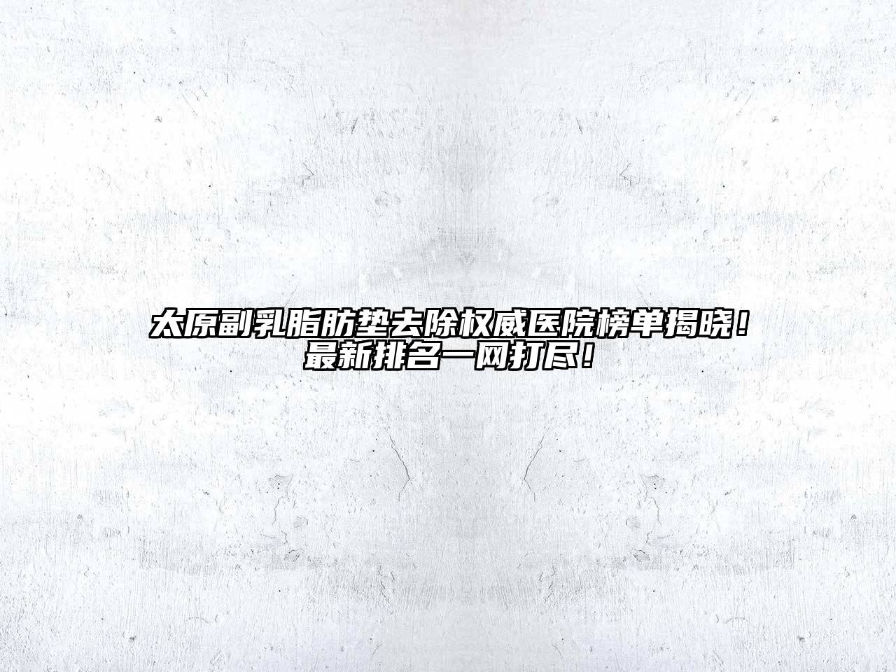 太原副乳脂肪垫去除权威医院榜单揭晓！最新排名一网打尽！