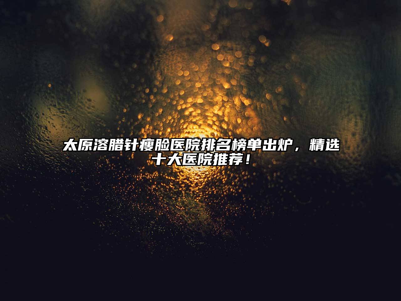 太原溶腊针瘦脸医院排名榜单出炉，精选十大医院推荐！