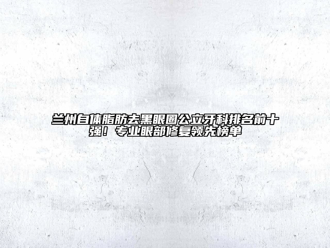 兰州自体脂肪去黑眼圈公立牙科排名前十强！专业眼部修复领先榜单