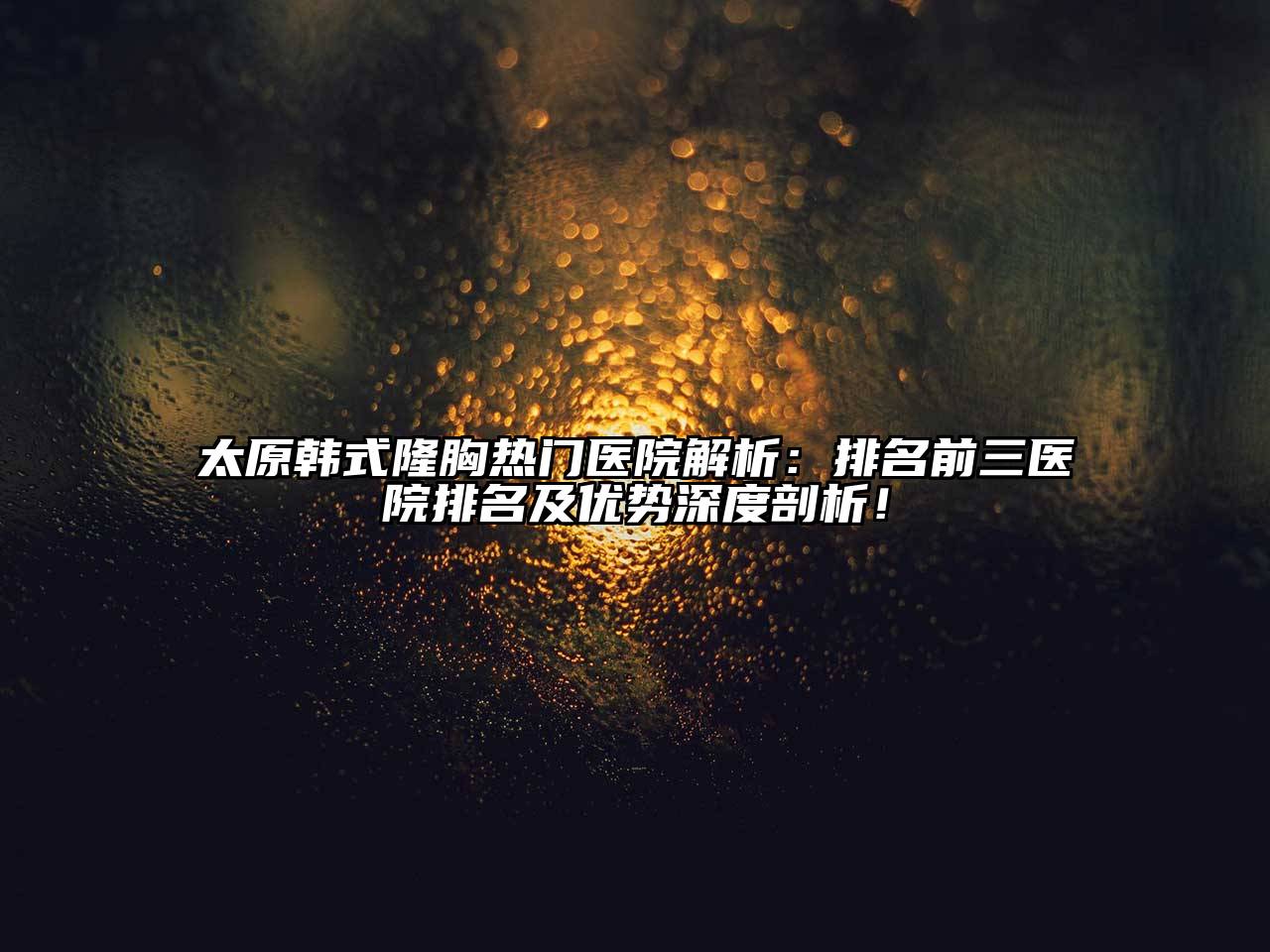 太原韩式隆胸热门医院解析：排名前三医院排名及优势深度剖析！