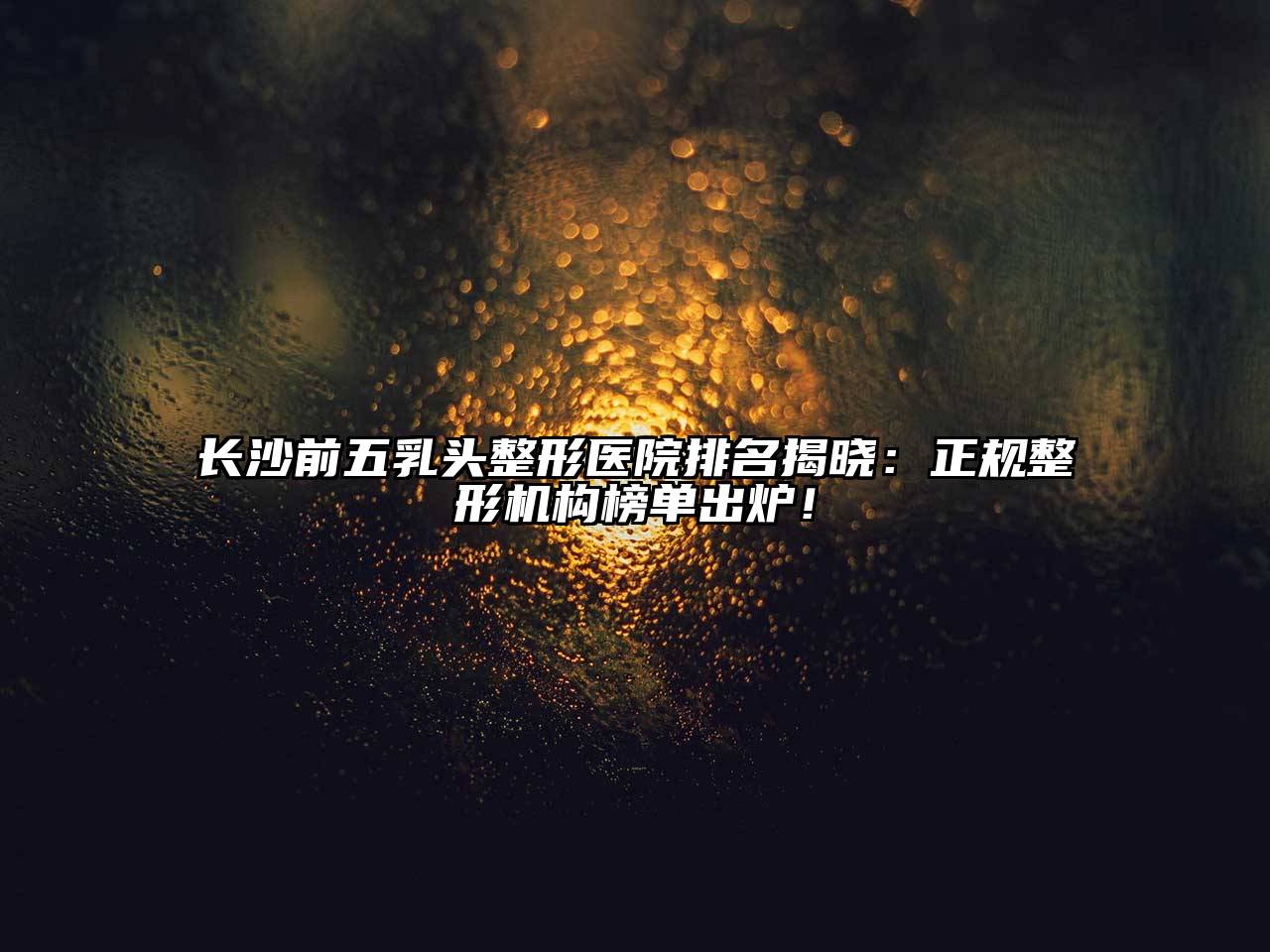 长沙前五乳头整形医院排名揭晓：正规整形机构榜单出炉！