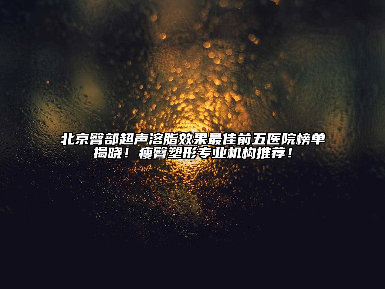 北京臀部超声溶脂效果最佳前五医院榜单揭晓！瘦臀塑形专业机构推荐！