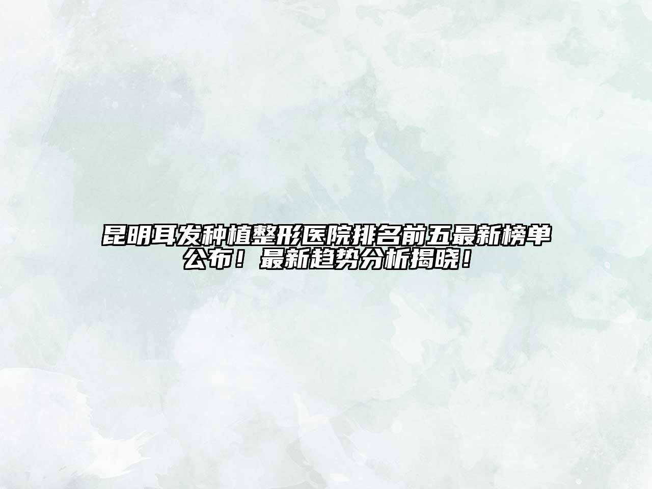 昆明耳发种植整形医院排名前五最新榜单公布！最新趋势分析揭晓！